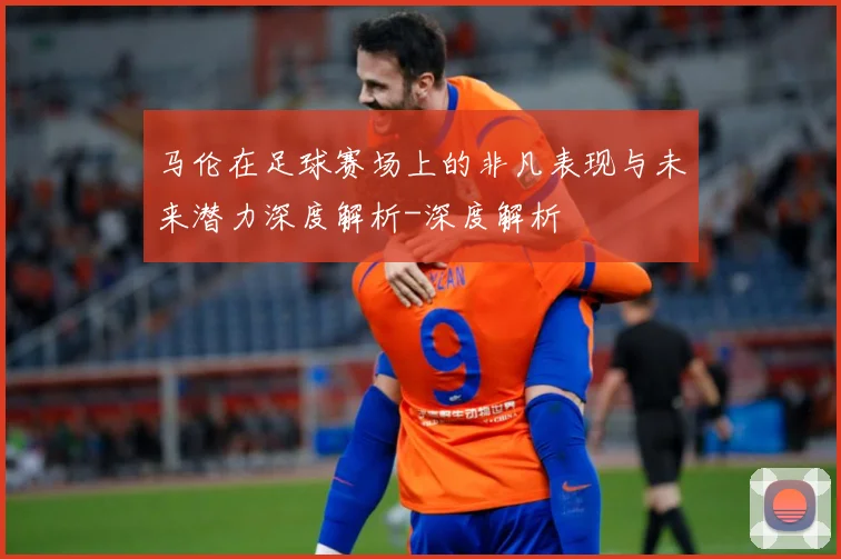马伦在足球赛场上的非凡表现与未来潜力深度解析-深度解析