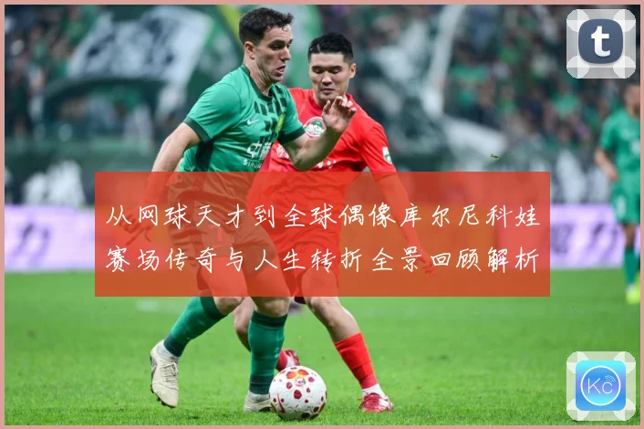 从网球天才到全球偶像库尔尼科娃赛场传奇与人生转折全景回顾解析-深度解析