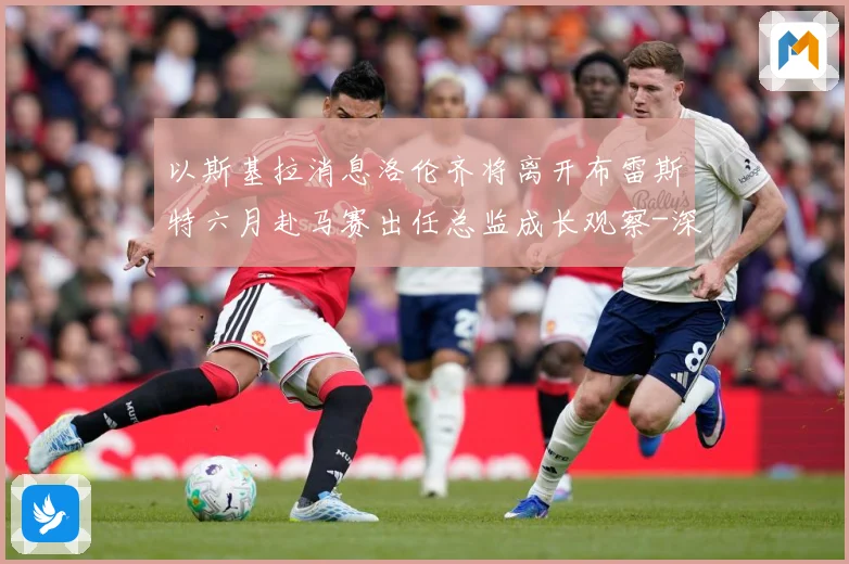 以斯基拉消息洛伦齐将离开布雷斯特六月赴马赛出任总监成长观察-深度解析