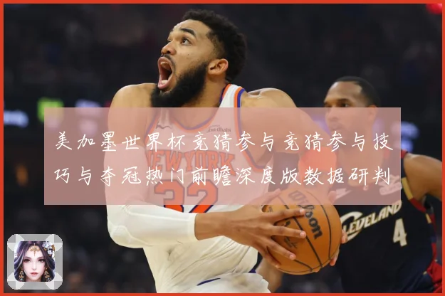 美加墨世界杯竞猜参与竞猜参与技巧与夺冠热门前瞻深度版数据研判-深度解析