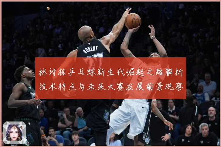 林诗栋乒乓球新生代崛起之路解析技术特点与未来大赛发展前景观察-深度解析