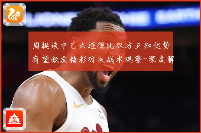 周挺谈中乙大连德比双方互知优势有望激发精彩对决战术观察-深度解析