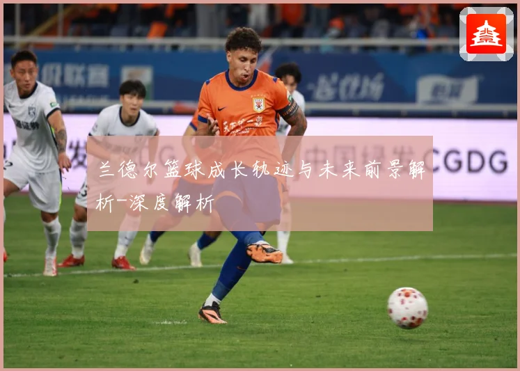 兰德尔篮球成长轨迹与未来前景解析-深度解析
