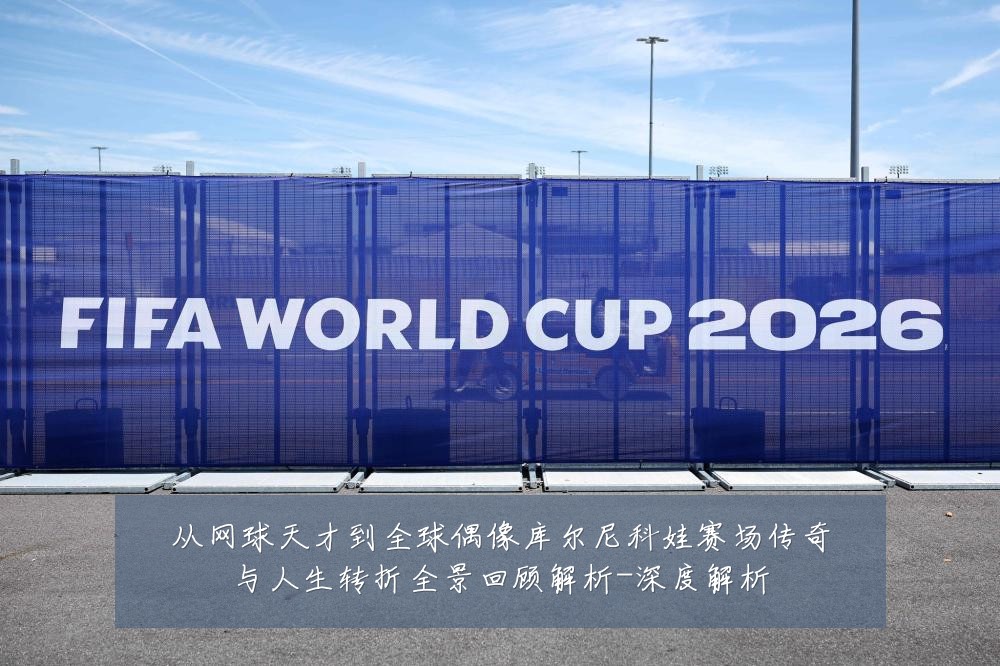 从网球天才到全球偶像库尔尼科娃赛场传奇与人生转折全景回顾解析-深度解析
