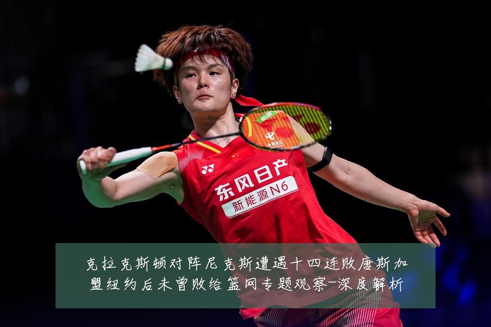 克拉克斯顿对阵尼克斯遭遇十四连败唐斯加盟纽约后未曾败给篮网专题观察-深度解析