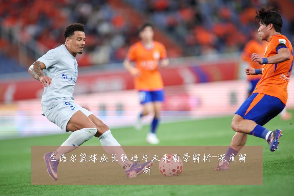 兰德尔篮球成长轨迹与未来前景解析-深度解析